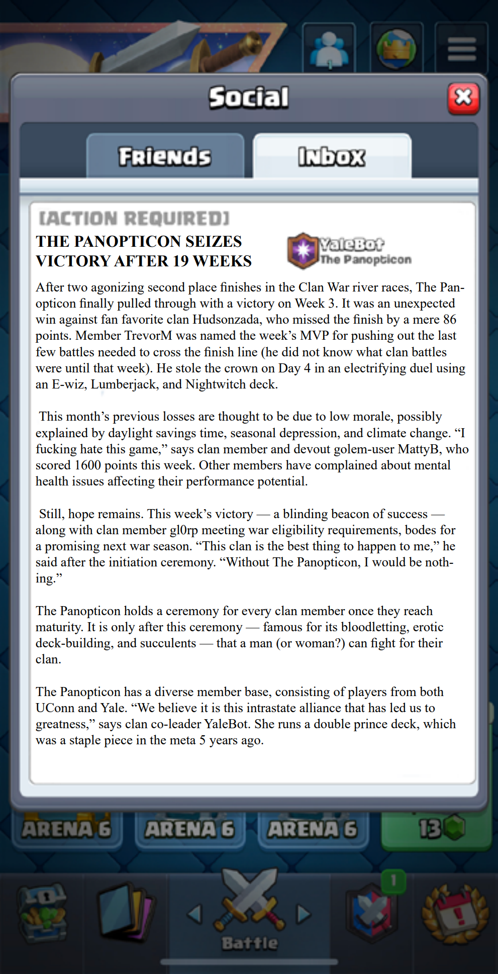 After two agonizing second place finishes in the Clan War river races, The Panopticon finally pulled through with a victory on Week 3. It was an unexpected win against fan favorite clan Hudsonzada, who missed the finish by a mere 86 points. Member TrevorM was named the week’s MVP for pushing out the last few battles needed to cross the finish line (he did not know what clan battles were until that week). He stole the crown on Day 4 in an electrifying duel using an E-wiz, Lumberjack, and Nightwitch deck.

This month’s previous losses are thought to be due to low morale, possibly explained by daylight savings time, seasonal depression, and climate change. “I fucking hate this game,” says clan member and devout golem-user MattyB, who scored 1600 points this week. Other members have complained about mental health issues affecting their performance potential.  

Still, hope remains. This week’s victory — a blinding beacon of success — along with clan member gl0rp meeting war eligibility requirements, bodes for a promising next war season. “This clan is the best thing to happen to me,” he said after the initiation ceremony. “Without The Panopticon, I would be nothing.”

The Panopticon holds a ceremony for every clan member once they reach maturity. It is only after this ceremony — famous for its bloodletting, erotic deck-building, and succulents — that a man (or woman?) can fight for their clan.

The Panopticon has a diverse member base, consisting of players from both UConn and Yale. “We believe it is this intrastate alliance that has led us to greatness,” says clan co-leader YaleBot. She runs a double prince deck, which was a staple piece in the meta 5 years ago. 